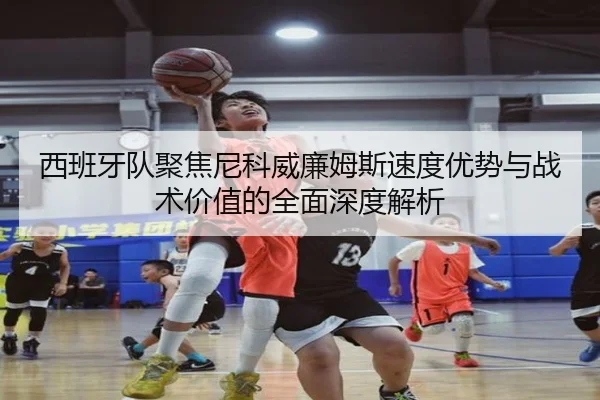西班牙队聚焦尼科威廉姆斯速度优势与战术价值的全面深度解析
